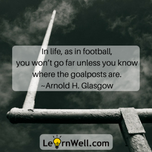 In life, as in football, you won’t go far unless you know where the goalposts are. ~Arnold H. Glasgow